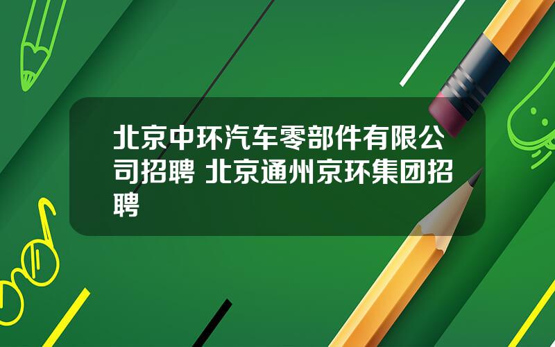 北京中环汽车零部件有限公司招聘 北京通州京环集团招聘